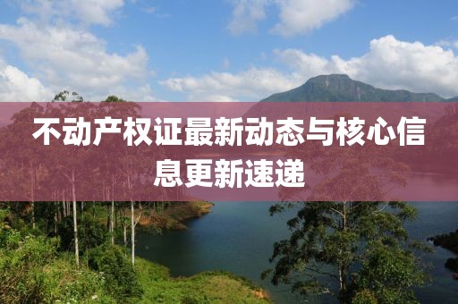 不动产权证最新动态与核心信息更新速递