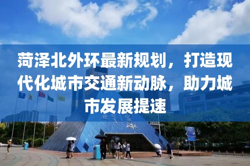 菏泽北外环最新规划，打造现代化城市交通新动脉，助力城市发展提速
