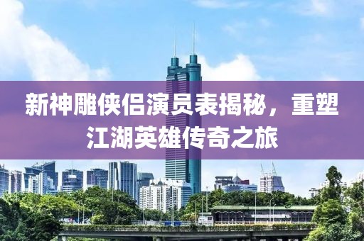 新神雕侠侣演员表揭秘，重塑江湖英雄传奇之旅