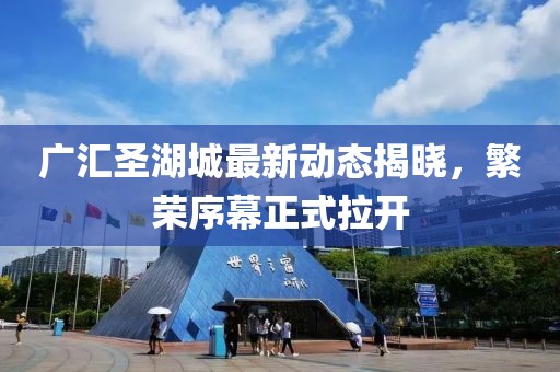 广汇圣湖城最新动态揭晓，繁荣序幕正式拉开