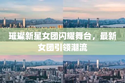璀璨新星女团闪耀舞台，最新女团引领潮流