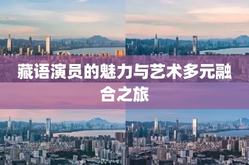 藏语演员的魅力与艺术多元融合之旅