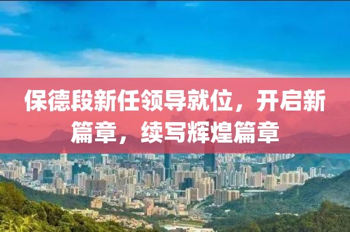 保德段新任领导就位，开启新篇章，续写辉煌篇章