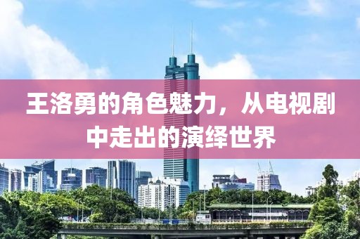王洛勇的角色魅力，从电视剧中走出的演绎世界