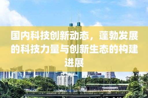 国内科技创新动态，蓬勃发展的科技力量与创新生态的构建进展