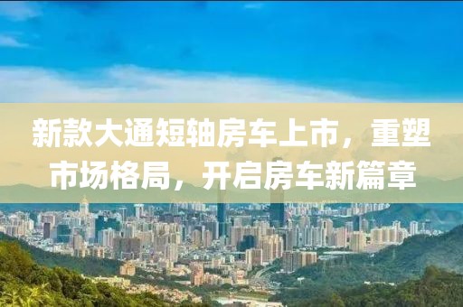 新款大通短轴房车上市，重塑市场格局，开启房车新篇章