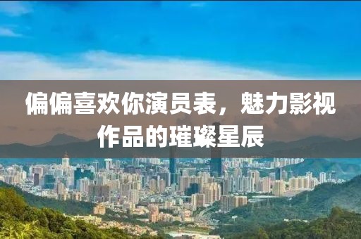 偏偏喜欢你演员表，魅力影视作品的璀璨星辰