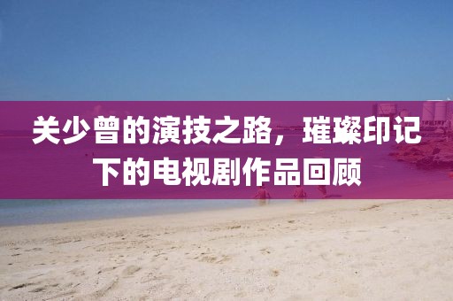 关少曾的演技之路，璀璨印记下的电视剧作品回顾