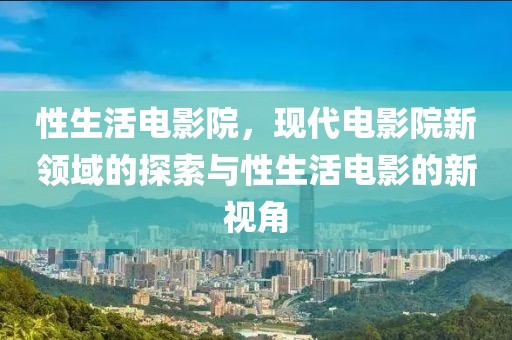 性生活电影院，现代电影院新领域的探索与性生活电影的新视角