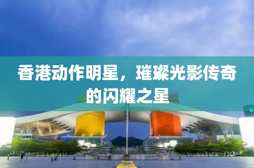 香港动作明星，璀璨光影传奇的闪耀之星