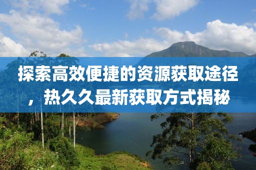 探索高效便捷的资源获取途径，热久久最新获取方式揭秘