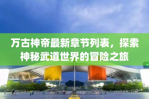 万古神帝最新章节列表，探索神秘武道世界的冒险之旅