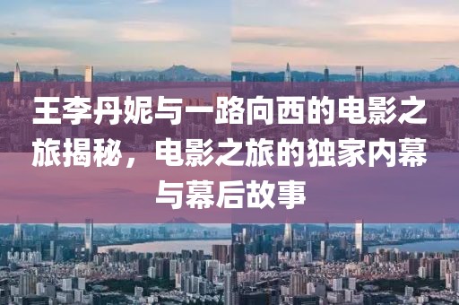王李丹妮与一路向西的电影之旅揭秘，电影之旅的独家内幕与幕后故事