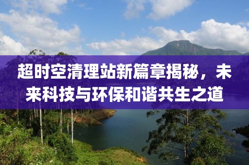 超时空清理站新篇章揭秘，未来科技与环保和谐共生之道