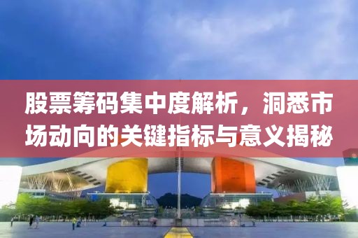 股票筹码集中度解析，洞悉市场动向的关键指标与意义揭秘