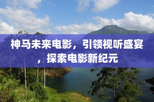 神马未来电影，引领视听盛宴，探索电影新纪元