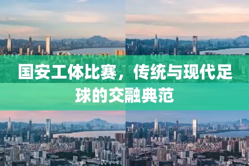 国安工体比赛，传统与现代足球的交融典范