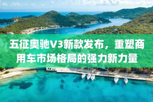 五征奥驰V3新款发布，重塑商用车市场格局的强力新力量