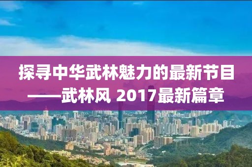 探寻中华武林魅力的最新节目——武林风 2017最新篇章