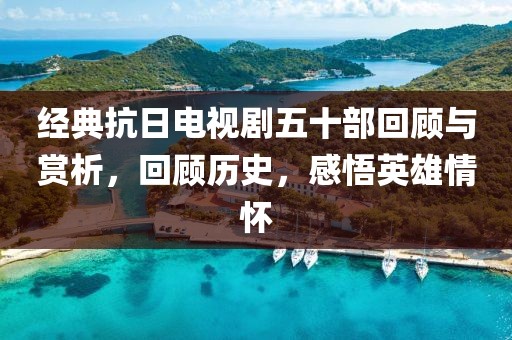 经典抗日电视剧五十部回顾与赏析，回顾历史，感悟英雄情怀