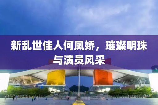 新乱世佳人何凤娇，璀璨明珠与演员风采