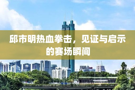 邱市明热血拳击，见证与启示的赛场瞬间