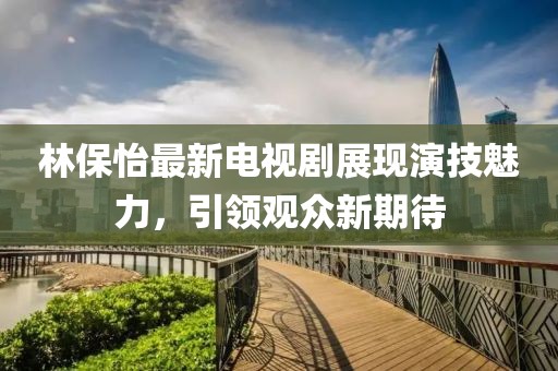 林保怡最新电视剧展现演技魅力，引领观众新期待