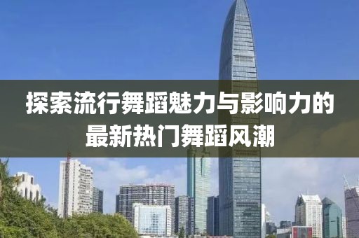 探索流行舞蹈魅力与影响力的最新热门舞蹈风潮