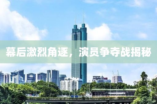 幕后激烈角逐，演员争夺战揭秘
