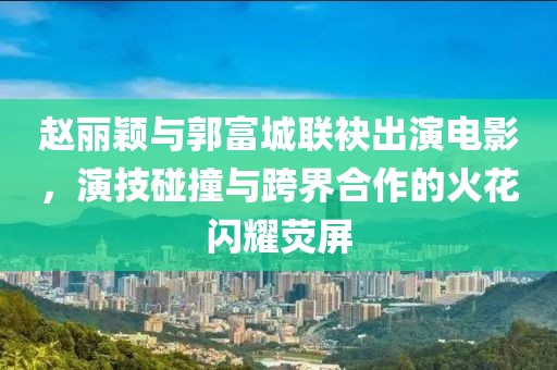 赵丽颖与郭富城联袂出演电影，演技碰撞与跨界合作的火花闪耀荧屏