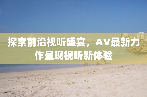 探索前沿视听盛宴，AV最新力作呈现视听新体验