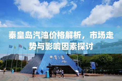 秦皇岛汽油价格解析，市场走势与影响因素探讨