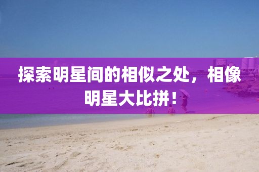探索明星间的相似之处，相像明星大比拼！