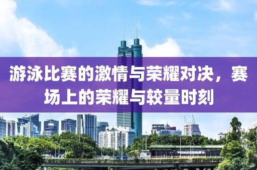 游泳比赛的激情与荣耀对决，赛场上的荣耀与较量时刻