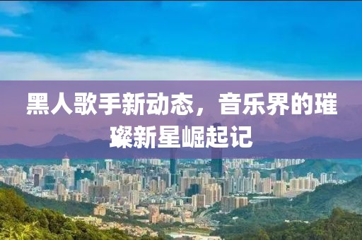 黑人歌手新动态，音乐界的璀璨新星崛起记