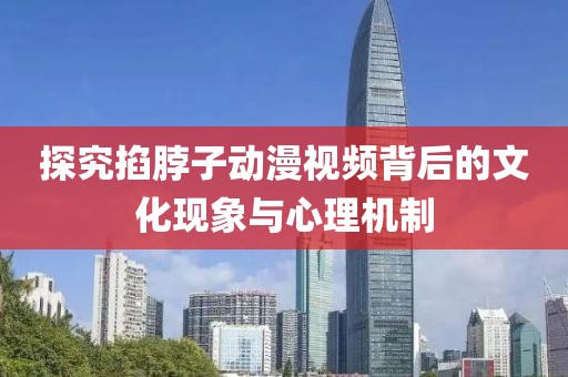 探究掐脖子动漫视频背后的文化现象与心理机制