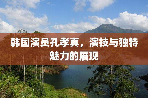 韩国演员孔孝真，演技与独特魅力的展现