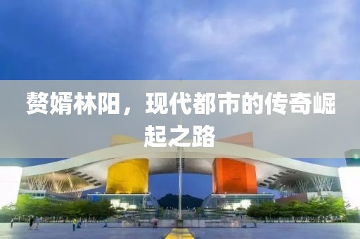 赘婿林阳，现代都市的传奇崛起之路