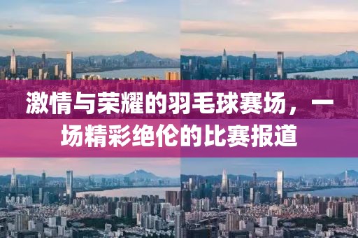激情与荣耀的羽毛球赛场，一场精彩绝伦的比赛报道
