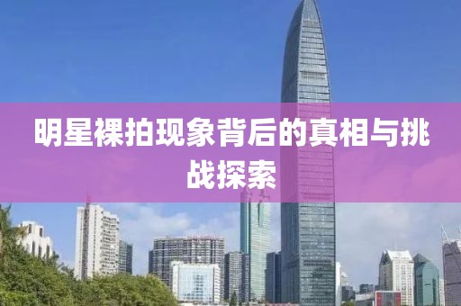 明星裸拍现象背后的真相与挑战探索