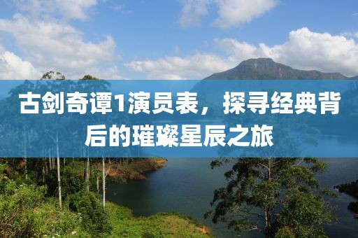 古剑奇谭1演员表，探寻经典背后的璀璨星辰之旅