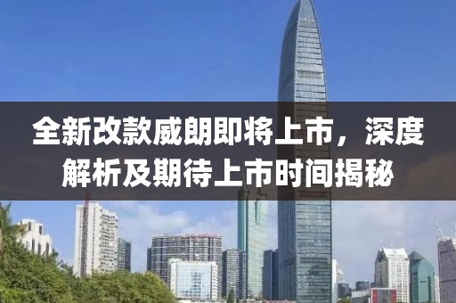 全新改款威朗即将上市，深度解析及期待上市时间揭秘