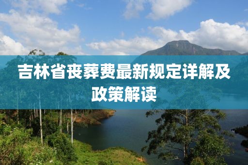 吉林省丧葬费最新规定详解及政策解读