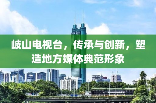 岐山电视台，传承与创新，塑造地方媒体典范形象
