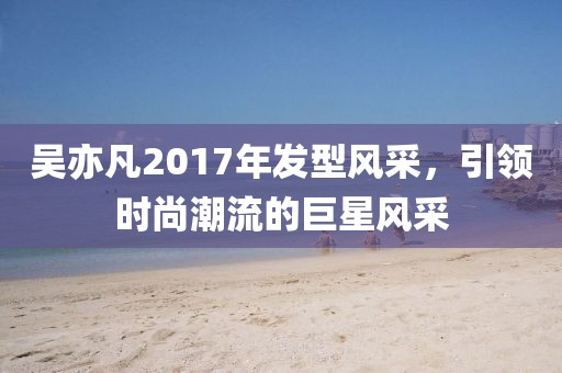 吴亦凡2017年发型风采，引领时尚潮流的巨星风采