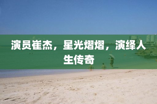 演员崔杰，星光熠熠，演绎人生传奇