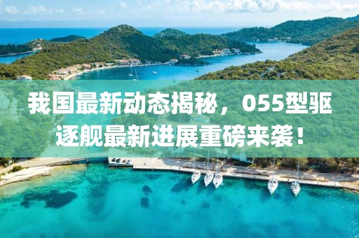 我国最新动态揭秘，055型驱逐舰最新进展重磅来袭！