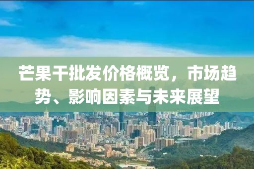 芒果干批发价格概览，市场趋势、影响因素与未来展望