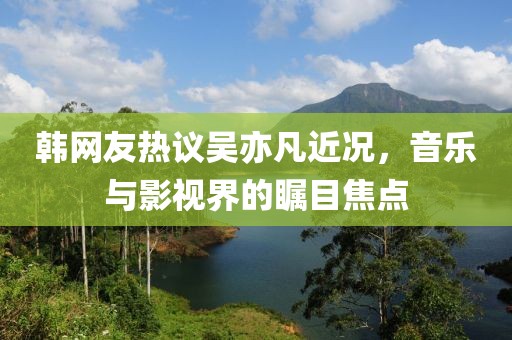 韩网友热议吴亦凡近况，音乐与影视界的瞩目焦点
