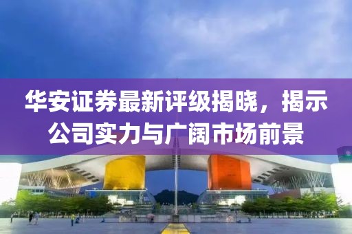 华安证券最新评级揭晓，揭示公司实力与广阔市场前景